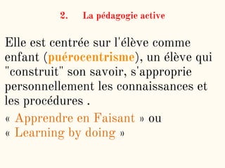 2. La pédagogie active
Elle est centrée sur l'élève comme
enfant (puérocentrisme), un élève qui
"construit" son savoir, s'approprie
personnellement les connaissances et
les procédures .
« Apprendre en Faisant » ou
« Learning by doing »
 