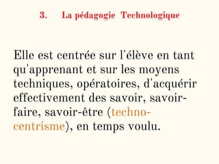 3. La pédagogie Technologique
Elle est centrée sur l'élève en tant
qu'apprenant et sur les moyens
techniques, opératoires, d'acquérir
effectivement des savoir, savoir-
faire, savoir-être (techno-
centrisme), en temps voulu.
 