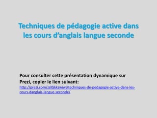 Techniques de pédagogie active dans les cours d’anglais langue seconde  Pour consulter cette présentation dynamique sur Prezi, copier le lien suivant: http://prezi.com/zsl0jkkzwiwj/techniques-de-pedagogie-active-dans-les-cours-danglais-langue-seconde/ 