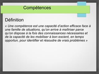 Compétences 
Définition 
« Une compétence est une capacité d’action efficace face à 
une famille de situations, qu’on arrive à maîtriser parce 
qu’on dispose à la fois des connaissances nécessaires et 
de la capacité de les mobiliser à bon escient, en temps 
opportun, pour identifier et résoudre de vrais problèmes » 
 