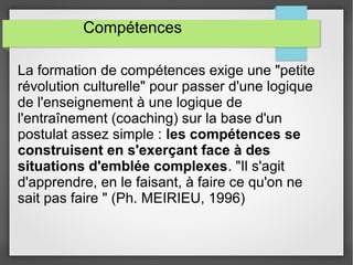 Compétences 
La formation de compétences exige une "petite 
révolution culturelle" pour passer d'une logique 
de l'enseignement à une logique de 
l'entraînement (coaching) sur la base d'un 
postulat assez simple : les compétences se 
construisent en s'exerçant face à des 
situations d'emblée complexes. "Il s'agit 
d'apprendre, en le faisant, à faire ce qu'on ne 
sait pas faire " (Ph. MEIRIEU, 1996) 
 
