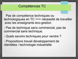 Compétences TC 
- Pas de compétence techniques ou 
technologiques en TC ==> nécessité de travailler 
avec les enseignants éco-gestion 
- Pas de technique sans commercial, pas de 
commercial sans technique. 
- Quels savoirs techniques pour vendre ? 
- Propositions travail développement de 
clientèles / technologie industrielle 
 