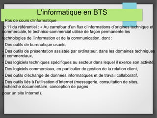 L'informatique en BTS 
- Pas de cours d'informatique 
p 11 du référentiel : « Au carrefour d’un flux d’informations d’origines technique et 
commerciale, le technico-commercial utilise de façon permanente les 
technologies de l’information et de la communication, dont : 
- Des outils de bureautique usuels, 
- Des outils de présentation assistée par ordinateur, dans les domaines techniques 
et commerciaux, 
- Des logiciels techniques spécifiques au secteur dans lequel il exerce son activité, 
- Des logiciels commerciaux, en particulier de gestion de la relation client, 
- Des outils d’échange de données informatiques et de travail collaboratif, 
- Des outils liés à l’utilisation d’Internet (messagerie, consultation de sites, 
recherche documentaire, conception de pages 
pour un site Internet). 
 