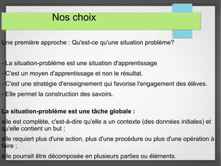 Nos choix 
Une première approche : Qu'est-ce qu'une situation problème? 
- La situation-problème est une situation d'apprentissage 
- C'est un moyen d'apprentissage et non le résultat. 
- C'est une stratégie d'enseignement qui favorise l'engagement des élèves. 
- Elle permet la construction des savoirs. 
La situation-problème est une tâche globale : 
elle est complète, c'est-à-dire qu'elle a un contexte (des données initiales) et 
qu'elle contient un but ; 
elle requiert plus d'une action, plus d'une procédure ou plus d'une opération à 
faire ; 
elle pourrait être décomposée en plusieurs parties ou éléments. 
 