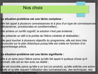 Nos choix 
La situation-problème est une tâche complexe : 
elle fait appel à plusieurs connaissances et à plus d'un type de connaissances 
(déclaratives, procédurales et conditionnelles) ; 
elle amène un conflit cognitif, la solution n'est pas évidente ; 
elle présente un défi à la portée de l'élève (réaliste et réalisable) ; 
elle peut toucher à plusieurs objectifs du programme, elle est donc très 
structurée sur le plan didactique puisqu'elle est créée en fonction d'un 
apprentissage précis. 
La situation-problème est une tâche signifiante : 
elle a un sens pour l'élève parce qu'elle fait appel à quelque chose qu'il 
connaît, elle est en lien avec sa réalité ; 
elle est concrète parce qu'elle a un but (un produit), qu'elle sollicite une action 
réelle et qu'elle requiert l'utilisation des connaissances, des techniques, des 
stratégies ou des algorithmes. 
 