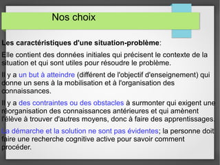 Nos choix 
Les caractéristiques d'une situation-problème: 
Elle contient des données initiales qui précisent le contexte de la 
situation et qui sont utiles pour résoudre le problème. 
Il y a un but à atteindre (différent de l'objectif d'enseignement) qui 
donne un sens à la mobilisation et à l'organisation des 
connaissances. 
Il y a des contraintes ou des obstacles à surmonter qui exigent une 
réorganisation des connaissances antérieures et qui amènent 
l'élève à trouver d'autres moyens, donc à faire des apprentissages. 
La démarche et la solution ne sont pas évidentes; la personne doit 
faire une recherche cognitive active pour savoir comment 
procéder. 
 