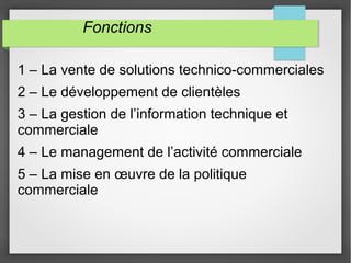 Fonctions 
1 – La vente de solutions technico-commerciales 
2 – Le développement de clientèles 
3 – La gestion de l’information technique et 
commerciale 
4 – Le management de l’activité commerciale 
5 – La mise en oeuvre de la politique 
commerciale 
 