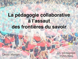 La pédagogie collaborative
à l’assaut
des frontières du savoir
Olivier Mangin
DU pédagogie
23/05/2015
 