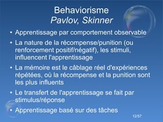 12/57
Behaviorisme
Pavlov, Skinner
● Apprentissage par comportement observable
● La nature de la récompense/punition (ou
r...