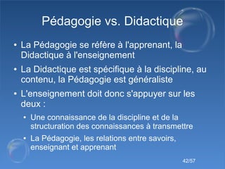 42/57
Pédagogie vs. Didactique
● La Pédagogie se réfère à l'apprenant, la
Didactique à l'enseignement
● La Didactique est ...