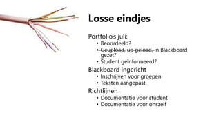 Losse eindjes
Portfolio’s juli:
• Beoordeeld?
• Geupload, up geload, in Blackboard
gezet?
• Student geïnformeerd?
Blackboard ingericht
• Inschrijven voor groepen
• Teksten aangepast
Richtlijnen
• Documentatie voor student
• Documentatie voor onszelf
 