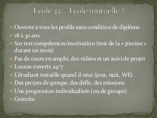  Ouverte à tous les profils sans condition de diplôme
 18 à 30 ans
 Sur test compétences/motivation (test de la « piscine »
durant un mois)
 Pas de cours en amphi, des vidéos et un suivi de projet
 Locaux ouverts 24/7
 L’étudiant travaille quand il veut (jour, nuit, WE)
 Des projets de groupe, des défis, des missions
 Une progression individualisée (ou de groupe)
 Gratuite
 