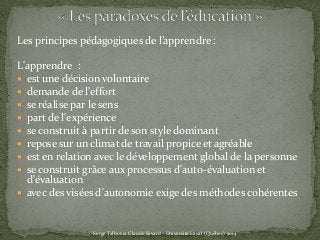 Les principes pédagogiques de l’apprendre :
L'apprendre :
 est une décision volontaire
 demande de l'effort
 se réalise par le sens
 part de l'expérience
 se construit à partir de son style dominant
 repose sur un climat de travail propice et agréable
 est en relation avec le développement global de la personne
 se construit grâce aux processus d'auto-évaluation et
d'évaluation
 avec des visées d'autonomie exige des méthodes cohérentes
Serge Talbot et Claude Savard - Université Laval (Québec) 2014
 