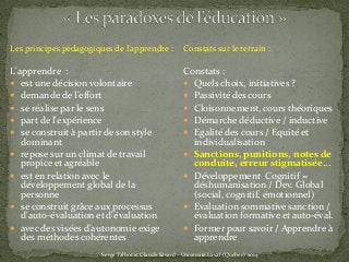Les principes pédagogiques de l’apprendre :
L'apprendre :
 est une décision volontaire
 demande de l'effort
 se réalise par le sens
 part de l'expérience
 se construit à partir de son style
dominant
 repose sur un climat de travail
propice et agréable
 est en relation avec le
développement global de la
personne
 se construit grâce aux processus
d'auto-évaluation et d'évaluation
 avec des visées d'autonomie exige
des méthodes cohérentes
Serge Talbot et Claude Savard - Université Laval (Québec) 2014
Constats sur le terrain :
Constats :
 Quels choix, initiatives ?
 Passivité des cours
 Cloisonnement, cours théoriques
 Démarche déductive / inductive
 Egalité des cours / Equité et
individualisation
 Sanctions, punitions, notes de
conduite, erreur stigmatisée…
 Développement Cognitif =
déshumanisation / Dev. Global
(social, cognitif, émotionnel)
 Evaluation sommative sanction /
évaluation formative et auto-éval.
 Former pour savoir / Apprendre à
apprendre
 