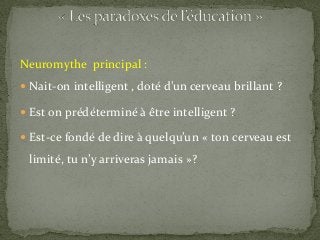 Neuromythe principal :
 Nait-on intelligent , doté d’un cerveau brillant ?
 Est on prédéterminé à être intelligent ?
 Est-ce fondé de dire à quelqu’un « ton cerveau est
limité, tu n’y arriveras jamais »?
 