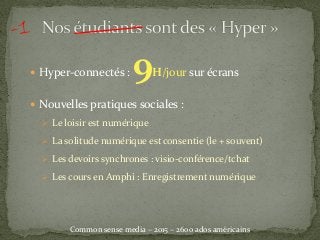  Hyper-connectés : 9H/jour sur écrans
 Nouvelles pratiques sociales :
 Le loisir est numérique
 La solitude numérique est consentie (le + souvent)
 Les devoirs synchrones : visio-conférence/tchat
 Les cours en Amphi : Enregistrement numérique
Common sense media – 2015 – 2600 ados américains
 