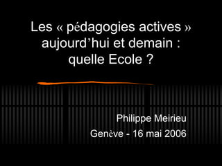 Les « pédagogies actives »
aujourd’hui et demain :
quelle Ecole ?
Philippe Meirieu
Genève - 16 mai 2006
 