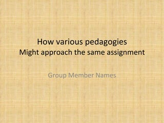 How various pedagogies Might approach the same assignment Group Member Names 