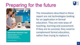 5
Preparing for the future
The innovations described in these
report are not technologies looking
for an application in formal
education. They are new ways of
teaching, learning and assessment.
If they are to succeed, they need to
complement formal education,
rather than trying to replace it.
 