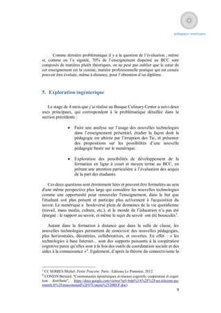 pédagogies numériques




      Comme dernière problématique il y a la question de l’évaluation ; même
si, comme on l’a signalé, 70% de l’enseignement dispensé au BCC sont
composés de matières plutôt théoriques, on ne peut pas oublier que le cœur de
cet enseignement est la cuisine, matière professionnelle pratique qui est censée
pouvoir être évaluée, même à distance, pour l’obtention d’un diplôme.



5. Exploration ingénierique

   Le stage de 4 mois que j’ai réalisé au Basque Culinary Center a suivi deux
axes principaux, qui correspondent à la problématique détaillée dans la
section précédente :

                   Faire une analyse sur l’usage des nouvelles technologies
                    dans l’enseignement présentiel, étudier la façon dont la
                    pédagogie est altérée par l’irruption des Tic, et présenter
                    des propositions sur les possibilités d’une nouvelle
                    pédagogie basée sur le numérique.

                   Exploration des possibilités de développement de la
                    formation en ligne à court et moyen terme au BCC, en
                    prêtant une attention particulière à l’évaluation des acquis
                    de la part des étudiants.

    Ces deux questions sont étroitement liées et peuvent être formulées au sein
d'une même perspective plus large qui considère les nouvelles technologies
comme une opportunité pour renouveler l'enseignement, dans le but que
l'étudiant soit plus présent et participe plus activement à l'acquisition du
savoir. Le numérique a bouleversé plein de domaines de la vie quotidienne
(travail, mass media, culture, etc.), et le monde de l’éducation n’a pas été
épargné : le rapport au savoir, et même le sujet du savoir ont été bousculés 3.

   Autant dans la formation à distance que dans la salle de classe, les
nouvelles technologies permettent de concevoir des nouvelles pédagogies,
plus horizontales, décentrées, collaboratives, et ouvertes. En effet : « les
technologies à base Internet... sont des supports puissants à la coopération
cognitive parce qu’elles sont à la fois des outils de coordination sociale et des
aides à la connaissance »4. Egalement, d’après la théorie du connectivisme la



3
  Cf. SERRES Michel. Petite Poucette. Paris : Editions Le Pommier, 2012.
4
  CONEIN Bernard. “Communautés épistémiques et réseaux cognitifs: coopération et cogni-
tion distribuée”, https://docs.google.com/viewer?url=http%3A%2F%2Fses.telecom-pa-
ristech.fr%2Fenstcommed%2F07Conein%2520REP.doc)
                                                                                     9
 