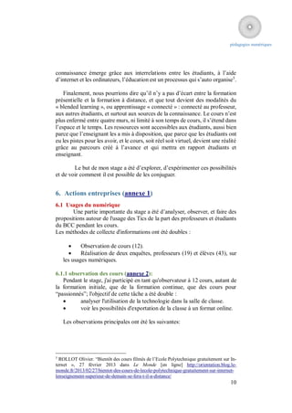 pédagogies numériques




connaissance émerge grâce aux interrelations entre les étudiants, à l’aide
d’internet et les ordinateurs, l’éducation est un processus qui s’auto organise5.

    Finalement, nous pourrions dire qu’il n’y a pas d’écart entre la formation
présentielle et la formation à distance, et que tout devient des modalités du
« blended learning », ou apprentissage « connecté » : connecté au professeur,
aux autres étudiants, et surtout aux sources de la connaissance. Le cours n’est
plus enfermé entre quatre murs, ni limité à son temps de cours, il s’étend dans
l’espace et le temps. Les ressources sont accessibles aux étudiants, aussi bien
parce que l’enseignant les a mis à disposition, que parce que les étudiants ont
eu les pistes pour les avoir, et le cours, soit réel soit virtuel, devient une réalité
grâce au parcours créé à l’avance et qui mettra en rapport étudiants et
enseignant.

        Le but de mon stage a été d’explorer, d’expérimenter ces possibilités
et de voir comment il est possible de les conjuguer.


6. Actions entreprises (annexe 1)
6.1 Usages du numérique
       Une partie importante du stage a été d’analyser, observer, et faire des
propositions autour de l'usage des Tics de la part des professeurs et étudiants
du BCC pendant les cours.
Les méthodes de collecte d'informations ont été doubles :

           Observation de cours (12).
           Réalisation de deux enquêtes, professeurs (19) et élèves (43), sur
    les usages numériques.

6.1.1 observation des cours (annexe 2):
   Pendant le stage, j'ai participé en tant qu'observateur à 12 cours, autant de
la formation initiale, que de la formation continue, que des cours pour
“passionnés”; l'objectif de cette tâche a été double :
         analyser l'utilisation de la technologie dans la salle de classe.
         voir les possibilités d'exportation de la classe à un format online.

    Les observations principales ont été les suivantes:




5
  ROLLOT Olivier. “Bientôt des cours filmés de l’Ecole Polytechnique gratuitement sur In-
ternet », 27 février 2013 dans Le Monde [en ligne] http://orientation.blog.le-
monde.fr/2013/02/27/bientot-des-cours-de-lecole-polytechnique-gratuitement-sur-internet-
lenseignement-superieur-de-demain-se-fera-t-il-a-distance/
                                                                                      10
 