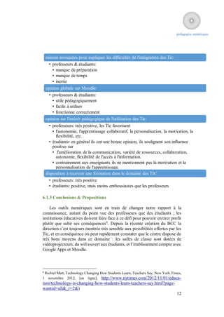 pédagogies numériques




    raisons invoquées pour expliquer les difficultés de l'intégration des Tic:
     • professeurs & étudiants:
        • manque de préparation
        • manque de temps
        • inertie
    opinion globale sur Moodle:
     • professeurs & étudiants:
        • utile pédagogiquement
        • facile à utiliser
        • fonctionne correctement
    opinion sur l'intérêt pédagogique de l'utilisation des Tic:
      • professeurs: très positive, les Tic favorisent
        • l'autonomie, l'apprentissage collaboratif, la personalisation, la motivation, la
          flexibilité, etc.
      • étudiants: en général ils ont une bonne opinion, ils soulignent son influence
        positive sur
        • l'amélioration de la communication, variété de ressources, collaboration,
          autonomie, flexibilité de l'accès à l'information.
        • contrairement aux enseignants ils ne mentionnent pas la motivation et la
          personnalisation de l'apprentissage.
    disposition à recevoir une formation dans le domaine des TIC
     • professeurs: très positive
     • étudiants: positive, mais moins enthousiastes que les professeurs

6.1.3 Conclusions & Propositions

    Les outils numériques sont en train de changer notre rapport à la
connaissance, autant du point vue des professeurs que des étudiants ; les
institutions éducatives doivent faire face à ce défi pour pouvoir en tirer profit
plutôt que subir ses conséquences6. Depuis la récente création du BCC la
direction s’est toujours montrée très sensible aux possibilités offertes par les
Tic, et en conséquence on peut rapidement constater que le centre dispose de
très bons moyens dans ce domaine : les salles de classe sont dotées de
vidéoprojecteurs, du wifi ouvert aux étudiants, et l’établissement compte avec
Google Apps et Moodle.



6
 Richtel Matt, Technology Changing How Students Learn, Teachers Say, New York Times,
1 novembre 2012, [en ligne], http://www.nytimes.com/2012/11/01/educa-
tion/technology-is-changing-how-students-learn-teachers-say.html?page-
wanted=all&_r=2&)
                                                                                 12
 