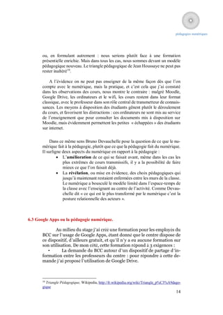 pédagogies numériques




       ou, en formulant autrement : nous serions plutôt face à une formation
       présentielle enrichie. Mais dans tous les cas, nous sommes devant un modèle
       pédagogique nouveau. Le triangle pédagogique de Jean Houssaye ne peut pas
       rester inaltéré10.

           A l’évidence on ne peut pas enseigner de la même façon dès que l’on
       compte avec le numérique, mais la pratique, et c’est cela que j’ai constaté
       dans les observations des cours, nous montre le contraire : malgré Moodle,
       Google Drive, les ordinateurs et le wifi, les cours restent dans leur format
       classique, avec le professeur dans son rôle central de transmetteur de connais-
       sances. Les moyens à disposition des étudiants gênent plutôt le déroulement
       du cours, et favorisent les distractions : ces ordinateurs ne sont mis au service
       de l’enseignement que pour consulter les documents mis à disposition sur
       Moodle, mais évidemment permettent les petites « échappées » des étudiants
       sur internet.

            Dans ce même sens Bruno Devauchelle pose la question de ce que le nu-
       mérique fait à la pédagogie, plutôt que ce que la pédagogie fait du numérique.
       Il surligne deux aspects du numérique en rapport à la pédagogie :
                 L’amélioration de ce qui se faisait avant, même dans les cas les
                   plus extrêmes de cours transmissifs, il y a la possibilité de faire
                   mieux ce que l’on faisait déjà.
                 La révélation, ou mise en évidence, des choix pédagogiques qui
                   jusqu’à maintenant restaient enfermées entre les murs de la classe.
                   Le numérique a bousculé le modèle limité dans l’espace-temps de
                   la classe avec l’enseignant au centre de l’activité. Comme Devau-
                   chelle dit « ce qui est le plus transformé par le numérique c’est la
                   posture relationnelle des acteurs ».



6.3 Google Apps ou la pédagogie numérique.

              Au milieu du stage j’ai créé une formation pour les employés du
       BCC sur l’usage de Google Apps, étant donné que le centre dispose de
       ce dispositif, d’ailleurs gratuit, et qu’il n’y a eu aucune formation sur
       son utilisation. De mon côté, cette formation répond à 3 exigences :
          •      La demande du BCC autour d’un dispositif de partage d’in-
       formation entre les professeurs du centre : pour répondre à cette de-
       mande j’ai proposé l’utilisation de Google Drive.



       10
         Triangle Pédagogique, Wikipedia, http://fr.wikipedia.org/wiki/Triangle_p%C3%A9dago-
       gique
                                                                                         14
 