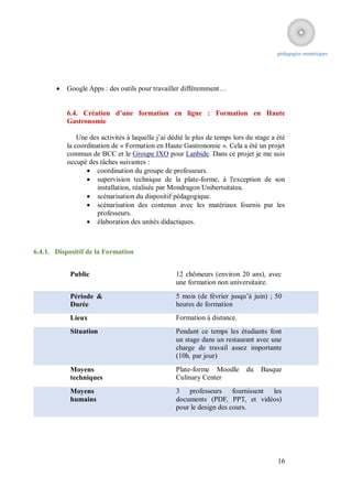 pédagogies numériques




          Google Apps : des outils pour travailler différemment…


           6.4. Création d’une formation en ligne : Formation en Haute
           Gastronomie

               Une des activités à laquelle j’ai dédié le plus de temps lors du stage a été
           la coordination de « Formation en Haute Gastronomie ». Cela a été un projet
           commun de BCC et le Groupe IXO pour Lanbide. Dans ce projet je me suis
           occupé des tâches suivantes :
                   coordination du groupe de professeurs.
                   supervision technique de la plate-forme, à l'exception de son
                      installation, réalisée par Mondragon Unibertsitatea.
                   scénarisation du dispositif pédagogique.
                   scénarisation des contenus avec les matériaux fournis par les
                      professeurs.
                   élaboration des unités didactiques.



6.4.1. Dispositif de la Formation


            Public                                 12 chômeurs (environ 20 ans), avec
                                                   une formation non universitaire.
            Période &                              5 mois (de février jusqu’à juin) ; 50
            Durée                                  heures de formation
            Lieux                                  Formation à distance.
            Situation                              Pendant ce temps les étudiants font
                                                   un stage dans un restaurant avec une
                                                   charge de travail assez importante
                                                   (10h. par jour)
            Moyens                                 Plate-forme Moodle       du    Basque
            techniques                             Culinary Center
            Moyens                                 3 professeurs fournissent les
            humains                                documents (PDF, PPT, et vidéos)
                                                   pour le design des cours.




                                                                                        16
 