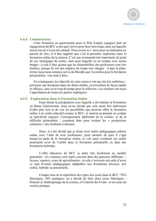pédagogies numériques




6.4.4. Commentaires
         Cette formation en gastronomie pour le Pôle Emploi espagnol était un
      engagement du BCC avant que j’arrive pour faire mon stage, mais sur laquelle
      aucun travail n’avait été entamé. Nous avons eu 1 mois pour sa réalisation en
      partant de zéro, et il faut rappeler que c’est la première expérience dans la
      formation online de la maison. C’est une commande très importante du point
      de vue stratégique du centre, mais pour laquelle on ne compte avec aucun
      budget ; à cela il faut ajouter que les disponibilités des professeurs sont très
      limitées, puisqu’ils ont des emplois du temps très chargés. A part la plate-
      forme (nous nous sommes servis du Moodle que l’on utilise pour la formation
      présentielle), tout était à faire.
          En conséquence les objectifs de cette action n’ont pas été très ambitieux :
      présenter une formation dans les délais établis, en travaillant de façon rapide
      et efficace, sans avoir trop de temps pour la réflexion. Les résultats ont reçus
      l’approbation de toutes les parties impliquées.

6.4.5. Explorations dans la Formation Online
              Etant donné la précipitation avec laquelle a été réalisée la Formation
      en Haute Gastronomie, nous avons décidé que cela serait fort intéressant
      d’aller plus loin et de voir les possibilités que pourrait offrir la formation
      online à un centre éducatif comme le BCC, et surtout en prenant en compte
      sa spécificité majeure -l’enseignement diplômant de la cuisine- et de la
      difficulté primordiale : comment faire pour évaluer les « productions
      culinaires » des étudiants à distance.

             Donc, il a été décidé que je ferais trois unités pédagogiques pilotes
      online avec l’aide de trois professeurs, pour montrer de quoi il s’agit
      lorsqu’on parle de la formation online, et voir aussi comment ces unités
      pourraient avoir de l’utilité dans la formation présentielle ou dans des
      formations hybrides.

              L’offre éducative du BCC se prête très facilement au modèle
      granulaire : les contenus sont repris souvent dans des parcours différents -
      licence, masters, cours de spécialisation - et cela s’avèrerait très utile d’avoir
      ce type d’unités pédagogiques adaptables aux formations diverses, soit
      online, hybride ou présentielle.

              Compte tenu de la répartition des types des cours dans le BCC -70%
      théoriques, 30% pratiques- on a décidé de faire deux cours théoriques -
      Histoire et Anthropologie de la cuisine, et Contrôle des Coûts - et un cours de
      cuisine pratique.




                                                                                     22
 