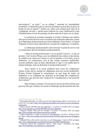 pédagogies numériques




universitaires11, au lycée12, ou au collège13, montrent les innombrables
possibilités, d’autant plus que les moyens techniques sont de plus en plus à la
portée de tout un chacun14. Parfois ces vidéos sont utilisées pour faire de la
« pédagogie inversée », parfois pour renforcer les cours traditionnels et que
l’étudiant puisse réviser les passages les plus ardus de la leçon vue en classe.
        La question de comment enseigner et évaluer à distance une matière
telle que la cuisine doit être mise à la lumière des recherches effectuées autour
de la didactique professionnelle par Pierre Rabardel, Pierre Pastré, et Gérard
Vergnaud. Et pour cela je reprends leurs concepts de compétence, et situation.
       La didactique professionnelle a fait renverser le poids du savoir et de
la connaissance dans les disciplines professionnelles :
        « Dans le champ professionnel c’est en général l’inverse : ce qui est
premier, c’est l’action efficace, avec la multiplicité des critères et des normes
de validité et de valeurs de l’action. Ce qui est premier, c’est le faire, c'est la
réalisation. La connaissance n’est là que comme ressource mobilisable,
souvent mobilisée, mais en étant subordonnée à l’agir. C’est valable dans le
champ technique, mais au-delà dans le champ professionnel15. »
        Avec l’action et le savoir productif nous avons les compétences
(même si plus tard ce concept on l’appliquera aussi aux savoirs prédicatifs).
D’après Gérard Vergnaud la connaissance, au sens large du terme, est
adaptation, et en s’adaptant aux situations on développe des compétences,
compétences qui devront faire l’objectif de l’enseignement et qui pourront
être évaluées16.
      Mais évaluées comment ? En suivant les travaux de Pierre Pastré nous
pouvons dire que l’analyse du travail en didactique professionnelle doit être




11
   Déziel-Hupé Mercedes, La vidéo au service de l’apprentissage, Affaires Universitaires, 20
février 2013, [en ligne], http://www.affairesuniversitaires.ca/la-video-au-service-de-lappren-
tissage.aspx.
12
   Poitras Annick, 400 000 clips pour apprendre, L’actualité, 4 novembre 2012, [en ligne],
http://www.lactualite.com/societe/400-000-clips-pour-apprendre
13
    Grégoire Isabelle, Mon prof sur Youtube, L’actualité, 4 novembre 2012, [en ligne],
http://www.lactualite.com/societe/mon-prof-sur-youtube
14
   Gaulin Francheska, La vidéo au service de l’enseignement, L’éveilleur, 28 février 2013,
[en ligne], http://www.ssfudes.com/veille/leveilleur/15434/la-video-au-service-de-lappren-
tissage/
15
   Rabardell Pierre, Des motifs et des buts, Le café Pédagogique, 7 janvier 2010, [en ligne],
http://www.cafepedagogique.net/lesdossiers/Pages/2010/DDP_Rabardel.aspx
16
    Vergnaud, Gérard, Des compétences, Bravo ! Mais encore ? PedagoPsy, [en ligne],
http://www.pedagopsy.eu/competences_vergnaud.htm
                                                                                          28
 