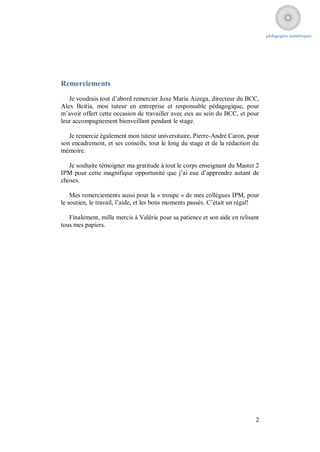 pédagogies numériques




Remerciements
   Je voudrais tout d’abord remercier Joxe María Aizega, directeur du BCC,
Alex Beitia, mon tuteur en entreprise et responsable pédagogique, pour
m’avoir offert cette occasion de travailler avec eux au sein du BCC, et pour
leur accompagnement bienveillant pendant le stage.

   Je remercie également mon tuteur universitaire, Pierre-André Caron, pour
son encadrement, et ses conseils, tout le long du stage et de la rédaction du
mémoire.

   Je souhaite témoigner ma gratitude à tout le corps enseignant du Master 2
IPM pour cette magnifique opportunité que j’ai eue d’apprendre autant de
choses.

    Mes remerciements aussi pour la « troupe » de mes collègues IPM, pour
le soutien, le travail, l’aide, et les bons moments passés. C’était un régal!

   Finalement, mille mercis à Valérie pour sa patience et son aide en relisant
tous mes papiers.




                                                                            2
 