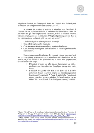 pédagogies numériques




toujours en situation, « il faut toujours passer par l’analyse de la situation pour
avoir accès à la compréhension de l’activité », dit-il17.
        Je propose de prendre ce concept « situation » et l’appliquer à
l’évaluation : on évalue en situation, et on évalue des compétences. Mais, on
est évalué par qui ? Par un professeur à distance, loin de la situation concrète
où nous développons nos compétences ? Ou plutôt par nos pairs (ou dans le
cas où nos pairs ne sont pas à côté, par ceux qui le sont) ?
         L’évaluation par les pairs a plusieurs avantages :
        Cela aide à impliquer les étudiants
        Cela permet de donner aux étudiants plusieurs feedbacks
        Cela décharge l’enseignant dans le cas où il y aurait grand nombre
         d’étudiants18.

        En conclusion, pour l’évaluation des cours de cuisine je me suis basé
sur ces concepts de « compétence », « situation », et « évaluation par les
pairs », et je me suis servi des possibilités de la vidéo pour proposer une
évaluation en deux temps :
             L’étudiant prépare son plat devant l’enseignant en vidéo-
               conférence, ou s’enregistre sur Youtube ou sur une autre plate-
               forme.
             L’étudiant fait goûter son plat à ses pairs (ou à d’autres
               convives), et ceux-ci devront remplir une fiche de dégustation
               fournie par l’enseignant. A l’aide de cette fiche l’enseignant
               pourra compléter ses appréciations de la préparation vue en
               vidéo. Voici le modèle de fiche de dégustation que j’ai utilisé :




17
   Pastre Pièrre, L’analyse du travail dans la didactique professionnelle, Revue Française de
Pédagogie, n° 138, pp. 9-17, janvier- février – mars 2002, [en ligne], http://www.per-
see.fr/web/revues/home/prescript/article/rfp_0556-7807_2002_num_138_1_2859
18
   Daele Amaury, Evaluer ou être évalué, telle est la question, Pédagogie Universitaire, 30
août 2009, [en ligne], http://pedagogieuniversitaire.wordpress.com/2009/08/30/evaluer-ou-
etre-evalue-telle-est-la-question/
                                                                                         29
 