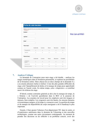 pédagogies numériques




                                                                              http://goo.gl/rbhjG




7.   Analyse Critique
        La demande de l’entreprise pour mon stage a été double – analyser les
     usages numériques dans la formation présentielle, et explorer les possibilités
     de la formation online. Dans chacun de ces deux champs de la demande il y
     a eu ensuite plusieurs tâches à réaliser. L’une des plus grandes difficultés du
     stage a été l’éparpillement de tâches et le manque de temps pour approfondir
     comme on l’aurait voulu. En même temps, cette « dispersion » a contribué
     aussi à la richesse du stage.
         D’abord, comme contrainte générale je dois citer le manque de temps, la
     « frénésie » de l’activité quotidienne dans le BCC et la jeunesse de
     l’entreprise. Les journées de travail pour les employés sont très longues et
     intenses, bien remplies. Les exigences sont très hautes, les moyens humains
     et économiques maigres, et le temps à y consacrer court. La question du temps
     et du manque de disponibilité du corps enseignant a été le handicap le plus
     important.
        Ensuite, il faut ajouter l’absence d’un département TIC dans le centre, et
     d’expériences antérieures dans le domaine de l’elearning et des nouvelles
     technologies, comme une autre circonstance contraignante. Au moment de
     prendre des décisions ou de réfléchir à un problème concret, avoir des

                                                                                 30
 