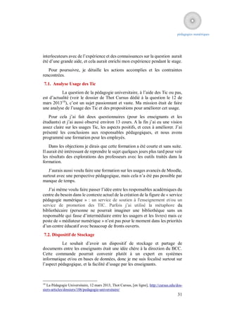 pédagogies numériques




interlocuteurs avec de l’expérience et des connaissances sur la question aurait
été d’une grande aide, et cela aurait enrichi mon expérience pendant le stage.
   Pour poursuivre, je détaille les actions accomplies et les contraintes
rencontrées.
 7.1. Analyse Usage des Tic
           La question de la pédagogie universitaire, à l’aide des Tic ou pas,
est d’actualité (voir le dossier de Thot Cursus dédié à la question le 12 de
mars 201319), c’est un sujet passionnant et vaste. Ma mission était de faire
une analyse de l’usage des Tic et des propositions pour améliorer cet usage.
   Pour cela j’ai fait deux questionnaires (pour les enseignants et les
étudiants) et j’ai aussi observé environ 13 cours. A la fin j’ai eu une vision
assez claire sur les usages Tic, les aspects positifs, et ceux à améliorer. J’ai
présenté les conclusions aux responsables pédagogiques, et nous avons
programmé une formation pour les employés.
    Dans les objections je dirais que cette formation a été courte et sans suite.
Il aurait été intéressant de reprendre le sujet quelques jours plus tard pour voir
les résultats des explorations des professeurs avec les outils traités dans la
formation.
   J’aurais aussi voulu faire une formation sur les usages avancés de Moodle,
surtout avec une perspective pédagogique, mais cela n’a été pas possible par
manque de temps.
   J’ai même voulu faire passer l’idée entre les responsables académiques du
centre du besoin dans le contexte actuel de la création de la figure de « service
pédagogie numérique » : un service de soutien à l'enseignement et/ou un
service de promotion des TIC. Parfois j’ai utilisé la métaphore du
bibliothécaire (personne ne pourrait imaginer une bibliothèque sans un
responsable qui fasse d’intermédiaire entre les usagers et les livres) mais ce
poste de « médiateur numérique » n’est pas pour le moment dans les priorités
d’un centre éducatif avec beaucoup de fronts ouverts.
7.2. Dispositif de Stockage
           Le souhait d’avoir un dispositif de stockage et partage de
documents entre les enseignants était une idée chère à la direction du BCC.
Cette commande pourrait convenir plutôt à un expert en systèmes
informatique et/ou en bases de données, donc je me suis focalisé surtout sur
l’aspect pédagogique, et la facilité d’usage par les enseignants.



19
   La Pédagogie Universitaire, 12 mars 2013, Thot Cursus, [en ligne], http://cursus.edu/dos-
siers-articles/dossiers/106/pedagogie-universitaire/
                                                                                        31
 