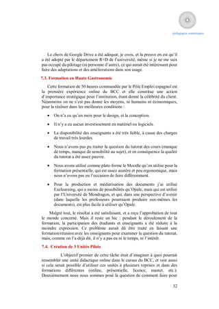 pédagogies numériques




    Le choix de Google Drive a été adéquat, je crois, et la preuve en est qu’il
a été adopté par le département R+D de l’université, même si je ne me suis
pas occupé du pilotage (ni personne d’autre), ce qui aurait été intéressant pour
faire des adaptations et des améliorations dans son usage.
7.3. Formation en Haute Gastronomie
   Cette formation de 50 heures commandée par le Pôle Emploi espagnol est
la première expérience online du BCC et elle constitue une action
d’importance stratégique pour l’institution, étant donné la célébrité du client.
Néanmoins on ne s’est pas donné les moyens, ni humains ni économiques,
pour la réaliser dans les meilleures conditions :
      On n’a eu qu’un mois pour le design, et la conception.
      Il n’y a eu aucun investissement en matériel ou logiciels.
      La disponibilité des enseignants a été très faible, à cause des charges
       de travail très lourdes.

      Nous n’avons pas pu traiter la question du tutorat des cours (manque
       de temps, manque de sensibilité au sujet), et en conséquence la qualité
       du tutorat a été assez pauvre.

      Nous avons utilisé comme plate-forme le Moodle qu’on utilise pour la
       formation présentielle, qui est assez austère et peu ergonomique, mais
       nous n’avons pas eu l’occasion de faire différemment.

      Pour la production et médiatisation des documents j’ai utilisé
       Exelearning, qui a moins de possibilités qu’Opale, mais qui est utilisé
       par l’Université de Mondragon, et qui, dans une perspective d’avenir
       (dans laquelle les professeurs pourraient produire eux-mêmes les
       documents), est plus facile à utiliser qu’Opale.
    Malgré tout, le résultat a été satisfaisant, et a reçu l’approbation de tout
le monde concerné. Mais il reste un hic : pendant le déroulement de la
formation, la participation des étudiants et enseignants a été réduite à la
moindre expression. Ce problème aurait dû être traité en faisant une
formation/réunion avec les enseignants pour examiner la question du tutorat,
mais, comme on l’a déjà dit, il n’y a pas eu ni le temps, ni l’intérêt.
7.4. Création de 3 Unités Pilote
           L’objectif premier de cette tâche était d’imaginer à quoi pourrait
ressembler une unité didactique online dans le cursus du BCC, et voir aussi
si cela serait possible d’utiliser ces unités à plusieurs reprises et dans des
formations différentes (online, présentielle, licence, master, etc.).
Deuxièmement nous nous sommes posé la question de comment faire pour

                                                                             32
 