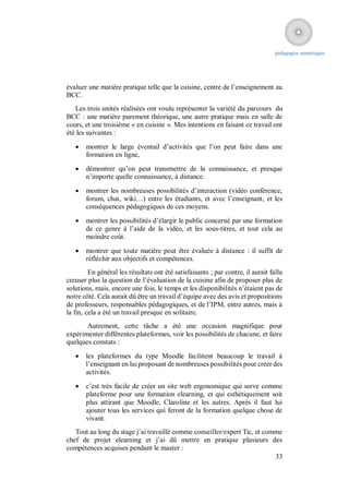 pédagogies numériques




évaluer une matière pratique telle que la cuisine, centre de l’enseignement au
BCC.
   Les trois unités réalisées ont voulu représenter la variété du parcours du
BCC : une matière purement théorique, une autre pratique mais en salle de
cours, et une troisième « en cuisine ». Mes intentions en faisant ce travail ont
été les suivantes :

      montrer le large éventail d’activités que l’on peut faire dans une
       formation en ligne,

      démontrer qu’on peut transmettre de la connaissance, et presque
       n’importe quelle connaissance, à distance.

      montrer les nombreuses possibilités d’interaction (vidéo conférence,
       forum, chat, wiki…) entre les étudiants, et avec l’enseignant, et les
       conséquences pédagogiques de ces moyens.

      montrer les possibilités d’élargir le public concerné par une formation
       de ce genre à l’aide de la vidéo, et les sous-titres, et tout cela au
       moindre coût.

      montrer que toute matière peut être évaluée à distance : il suffit de
       réfléchir aux objectifs et compétences.
         En général les résultats ont été satisfaisants ; par contre, il aurait fallu
creuser plus la question de l’évaluation de la cuisine afin de proposer plus de
solutions, mais, encore une fois, le temps et les disponibilités n’étaient pas de
notre côté. Cela aurait dû être un travail d’équipe avec des avis et propositions
de professeurs, responsables pédagogiques, et de l’IPM, entre autres, mais à
la fin, cela a été un travail presque en solitaire.
       Autrement, cette tâche a été une occasion magnifique pour
expérimenter différentes plateformes, voir les possibilités de chacune, et faire
quelques constats :

      les plateformes du type Moodle facilitent beaucoup le travail à
       l’enseignant en lui proposant de nombreuses possibilités pour créer des
       activités.

      c’est très facile de créer un site web ergonomique qui serve comme
       plateforme pour une formation elearning, et qui esthétiquement soit
       plus attirant que Moodle, Claroline et les autres. Après il faut lui
       ajouter tous les services qui feront de la formation quelque chose de
       vivant.
   Tout au long du stage j’ai travaillé comme conseiller/expert Tic, et comme
chef de projet elearning et j’ai dû mettre en pratique plusieurs des
compétences acquises pendant le master :
                                                                           33
 