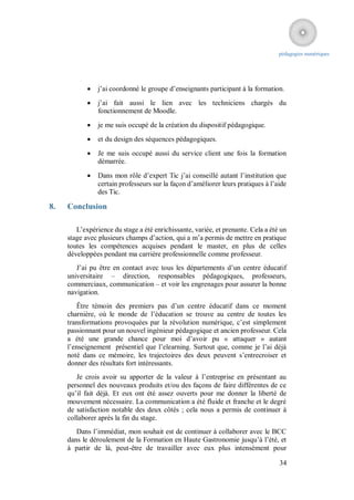 pédagogies numériques




               j’ai coordonné le groupe d’enseignants participant à la formation.
               j’ai fait aussi le lien avec les techniciens chargés du
                fonctionnement de Moodle.
               je me suis occupé de la création du dispositif pédagogique.
               et du design des séquences pédagogiques.
               Je me suis occupé aussi du service client une fois la formation
                démarrée.

               Dans mon rôle d’expert Tic j’ai conseillé autant l’institution que
                certain professeurs sur la façon d’améliorer leurs pratiques à l’aide
                des Tic.

8.   Conclusion

        L’expérience du stage a été enrichissante, variée, et prenante. Cela a été un
     stage avec plusieurs champs d’action, qui a m’a permis de mettre en pratique
     toutes les compétences acquises pendant le master, en plus de celles
     développées pendant ma carrière professionnelle comme professeur.
        J’ai pu être en contact avec tous les départements d’un centre éducatif
     universitaire – direction, responsables pédagogiques, professeurs,
     commerciaux, communication – et voir les engrenages pour assurer la bonne
     navigation.
        Être témoin des premiers pas d’un centre éducatif dans ce moment
     charnière, où le monde de l’éducation se trouve au centre de toutes les
     transformations provoquées par la révolution numérique, c’est simplement
     passionnant pour un nouvel ingénieur pédagogique et ancien professeur. Cela
     a été une grande chance pour moi d’avoir pu « attaquer » autant
     l’enseignement présentiel que l’elearning. Surtout que, comme je l’ai déjà
     noté dans ce mémoire, les trajectoires des deux peuvent s’entrecroiser et
     donner des résultats fort intéressants.
        Je crois avoir su apporter de la valeur à l’entreprise en présentant au
     personnel des nouveaux produits et/ou des façons de faire différentes de ce
     qu’il fait déjà. Et eux ont été assez ouverts pour me donner la liberté de
     mouvement nécessaire. La communication a été fluide et franche et le degré
     de satisfaction notable des deux côtés ; cela nous a permis de continuer à
     collaborer après la fin du stage.
        Dans l’immédiat, mon souhait est de continuer à collaborer avec le BCC
     dans le déroulement de la Formation en Haute Gastronomie jusqu’à l’été, et
     à partir de là, peut-être de travailler avec eux plus intensément pour

                                                                                  34
 