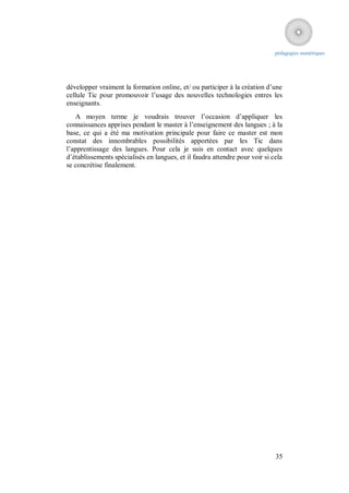 pédagogies numériques




développer vraiment la formation online, et/ ou participer à la création d’une
cellule Tic pour promouvoir l’usage des nouvelles technologies entres les
enseignants.
   A moyen terme je voudrais trouver l’occasion d’appliquer les
connaissances apprises pendant le master à l’enseignement des langues ; à la
base, ce qui a été ma motivation principale pour faire ce master est mon
constat des innombrables possibilités apportées par les Tic dans
l’apprentissage des langues. Pour cela je suis en contact avec quelques
d’établissements spécialisés en langues, et il faudra attendre pour voir si cela
se concrétise finalement.




                                                                             35
 