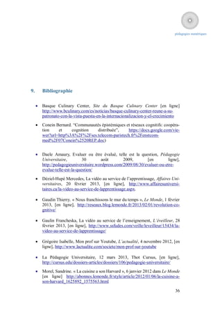 pédagogies numériques




9.       Bibliographie

        Basque Culinary Center, Site du Basque Culinary Center [en ligne]
         http://www.bculinary.com/es/noticias/basque-culinary-center-reune-a-su-
         patronato-con-la-vista-puesta-en-la-internacionalizacion-y-el-crecimiento

        Conein Bernard. “Communautés épistémiques et réseaux cognitifs: coopéra-
         tion    et     cognition  distribuée”,     https://docs.google.com/vie-
         wer?url=http%3A%2F%2Fses.telecom-paristech.fr%2Fenstcom-
         med%2F07Conein%2520REP.doc)


        Daele Amaury, Evaluer ou être évalué, telle est la question, Pédagogie
         Universitaire,         30       août        2009,        [en        ligne],
         http://pedagogieuniversitaire.wordpress.com/2009/08/30/evaluer-ou-etre-
         evalue-telle-est-la-question/

        Déziel-Hupé Mercedes, La vidéo au service de l’apprentissage, Affaires Uni-
         versitaires, 20 février 2013, [en ligne], http://www.affairesuniversi-
         taires.ca/la-video-au-service-de-lapprentissage.aspx.

        Gaudin Thierry. « Nous franchissons le mur du temps », Le Monde, 1 février
         2013, [en ligne], http://reseaux.blog.lemonde.fr/2013/02/01/revolution-co-
         gnitive/

        Gaulin Francheska, La vidéo au service de l’enseignement, L’éveilleur, 28
         février 2013, [en ligne], http://www.ssfudes.com/veille/leveilleur/15434/la-
         video-au-service-de-lapprentissage/

        Grégoire Isabelle, Mon prof sur Youtube, L’actualité, 4 novembre 2012, [en
         ligne], http://www.lactualite.com/societe/mon-prof-sur-youtube

        La Pédagogie Universitaire, 12 mars 2013, Thot Cursus, [en ligne],
         http://cursus.edu/dossiers-articles/dossiers/106/pedagogie-universitaire/

        Morel, Sandrine. « La cuisine a son Harvard », 6 janvier 2012 dans Le Monde
         [en ligne] http://abonnes.lemonde.fr/style/article/2012/01/06/la-cuisine-a-
         son-harvard_1625892_1575563.html

                                                                                  36
 