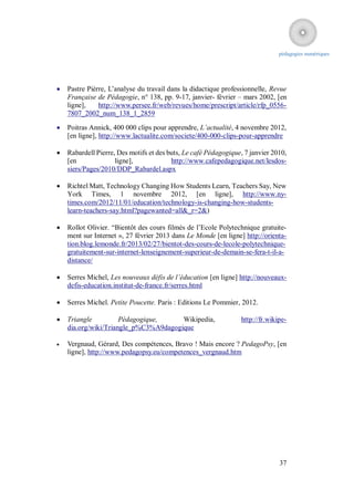 pédagogies numériques




   Pastre Pièrre, L’analyse du travail dans la didactique professionnelle, Revue
    Française de Pédagogie, n° 138, pp. 9-17, janvier- février – mars 2002, [en
    ligne],    http://www.persee.fr/web/revues/home/prescript/article/rfp_0556-
    7807_2002_num_138_1_2859

   Poitras Annick, 400 000 clips pour apprendre, L’actualité, 4 novembre 2012,
    [en ligne], http://www.lactualite.com/societe/400-000-clips-pour-apprendre

   Rabardell Pierre, Des motifs et des buts, Le café Pédagogique, 7 janvier 2010,
    [en              ligne],             http://www.cafepedagogique.net/lesdos-
    siers/Pages/2010/DDP_Rabardel.aspx

   Richtel Matt, Technology Changing How Students Learn, Teachers Say, New
    York Times, 1 novembre 2012, [en ligne], http://www.ny-
    times.com/2012/11/01/education/technology-is-changing-how-students-
    learn-teachers-say.html?pagewanted=all&_r=2&)

   Rollot Olivier. “Bientôt des cours filmés de l’Ecole Polytechnique gratuite-
    ment sur Internet », 27 février 2013 dans Le Monde [en ligne] http://orienta-
    tion.blog.lemonde.fr/2013/02/27/bientot-des-cours-de-lecole-polytechnique-
    gratuitement-sur-internet-lenseignement-superieur-de-demain-se-fera-t-il-a-
    distance/

   Serres Michel, Les nouveaux défis de l’éducation [en ligne] http://nouveaux-
    defis-education.institut-de-france.fr/serres.html

   Serres Michel. Petite Poucette. Paris : Editions Le Pommier, 2012.

   Triangle          Pédagogique,     Wikipedia,                http://fr.wikipe-
    dia.org/wiki/Triangle_p%C3%A9dagogique

   Vergnaud, Gérard, Des compétences, Bravo ! Mais encore ? PedagoPsy, [en
    ligne], http://www.pedagopsy.eu/competences_vergnaud.htm




                                                                               37
 