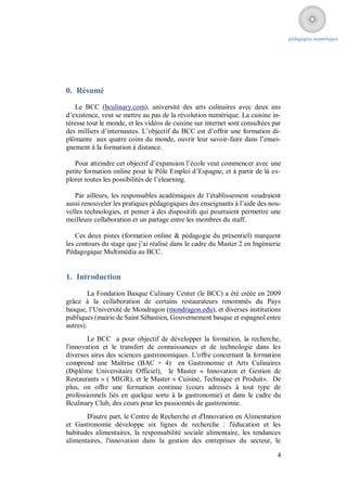 pédagogies numériques




0. Résumé
   Le BCC (bculinary.com), université des arts culinaires avec deux ans
d’existence, veut se mettre au pas de la révolution numérique. La cuisine in-
téresse tout le monde, et les vidéos de cuisine sur internet sont consultées par
des milliers d’internautes. L’objectif du BCC est d’offrir une formation di-
plômante aux quatre coins du monde, ouvrir leur savoir-faire dans l’ensei-
gnement à la formation à distance.

   Pour atteindre cet objectif d’expansion l’école veut commencer avec une
petite formation online pour le Pôle Emploi d’Espagne, et à partir de là ex-
plorer toutes les possibilités de l’elearning.

   Par ailleurs, les responsables académiques de l’établissement voudraient
aussi renouveler les pratiques pédagogiques des enseignants à l’aide des nou-
velles technologies, et penser à des dispositifs qui pourraient permettre une
meilleure collaboration et un partage entre les membres du staff.

    Ces deux pistes (formation online & pédagogie du présentiel) marquent
les contours du stage que j’ai réalisé dans le cadre du Master 2 en Ingénierie
Pédagogique Multimédia au BCC.


1. Introduction

         La Fondation Basque Culinary Center (le BCC) a été créée en 2009
grâce à la collaboration de certains restaurateurs renommés du Pays
basque, l’Université de Mondragon (mondragon.edu), et diverses institutions
publiques (mairie de Saint Sébastien, Gouvernement basque et espagnol entre
autres).
        Le BCC a pour objectif de développer la formation, la recherche,
l'innovation et le transfert de connaissances et de technologie dans les
diverses aires des sciences gastronomiques. L'offre concernant la formation
comprend une Maîtrise (BAC + 4) en Gastronomie et Arts Culinaires
(Diplôme Universitaire Officiel), le Master « Innovation et Gestion de
Restaurants » ( MIGR), et le Master « Cuisine, Technique et Produit». De
plus, on offre une formation continue (cours adressés à tout type de
professionnels liés en quelque sorte à la gastronomie) et dans le cadre du
Bculinary Club, des cours pour les passionnés de gastronomie.
       D'autre part, le Centre de Recherche et d'Innovation en Alimentation
et Gastronomie développe six lignes de recherche : l'éducation et les
habitudes alimentaires, la responsabilité sociale alimentaire, les tendances
alimentaires, l'innovation dans la gestion des entreprises du secteur, le

                                                                              4
 