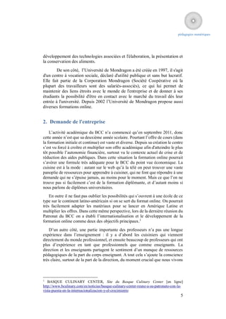 pédagogies numériques




développement des technologies associées et l'élaboration, la présentation et
la conservation des aliments.
        De son côté, l’Université de Mondragon a été créée en 1997, il s'agit
d'un centre à vocation sociale, déclaré d'utilité publique et sans but lucratif.
Elle fait partie de la Corporation Mondragon (Société Coopérative où la
plupart des travailleurs sont des salariés-associés), ce qui lui permet de
maintenir des liens étroits avec le monde de l'entreprise et de donner à ses
étudiants la possibilité d'être en contact avec le marché du travail dès leur
entrée à l'université. Depuis 2002 l’Université de Mondragon propose aussi
diverses formations online.


2. Demande de l'entreprise
    L’activité académique du BCC n’a commencé qu’en septembre 2011, donc
cette année n’est que sa deuxième année scolaire. Pourtant l’offre de cours (dans
la formation initiale et continue) est vaste et diverse. Depuis sa création le centre
s’est vu forcé à croître et multiplier son offre académique afin d'atteindre le plus
tôt possible l’autonomie financière, surtout vu le contexte actuel de crise et de
réduction des aides publiques. Dans cette situation la formation online pourrait
s’avérer une formule très adéquate pour le BCC du point vue économique. La
cuisine est à la mode : autant sur le web qu’à la télé on peut trouver une vaste
panoplie de ressources pour apprendre à cuisiner, qui ne font que répondre à une
demande qui ne s’épuise jamais, au moins pour le moment. Mais ce que l’on ne
trouve pas si facilement c’est de la formation diplômante, et d’autant moins si
nous parlons de diplômes universitaires.
    En outre il ne faut pas oublier les possibilités qui s’ouvrent à une école de ce
type sur le continent latino-américain si on se sert du format online. On pourrait
très facilement adapter les matériaux pour se lancer en Amérique Latine et
multiplier les offres. Dans cette même perspective, lors de la dernière réunion du
Patronat du BCC on a établi l’internationalisation et le développement de la
formation online comme deux des objectifs principaux.1
    D’un autre côté, une partie importante des professeurs n’a pas une longue
expérience dans l’enseignement : il y a d’abord les cuisiniers qui viennent
directement du monde professionnel, et ensuite beaucoup de professeurs qui ont
plus d’expérience en tant que professionnels que comme enseignants. La
direction et les enseignants partagent le sentiment d’un manque de ressources
pédagogiques de la part du corps enseignant. A tout cela s’ajoute la conscience
très claire, surtout de la part de la direction, du moment crucial que nous vivons



1
   BASQUE CULINARY CENTER, Site du Basque Culinary Center [en ligne]
http://www.bculinary.com/es/noticias/basque-culinary-center-reune-a-su-patronato-con-la-
vista-puesta-en-la-internacionalizacion-y-el-crecimiento
                                                                                      5
 