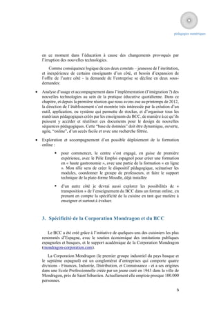 pédagogies numériques




    en ce moment dans l’éducation à cause des changements provoqués par
    l’irruption des nouvelles technologies.
        Comme conséquence logique de ces deux constats – jeunesse de l’institution,
    et inexpérience de certains enseignants d’un côté, et besoin d’expansion de
    l’offre de l’autre côté - la demande de l’entreprise se décline en deux sous-
    demandes:

   Analyse d’usage et accompagnement dans l’implémentation (l’intégration ?) des
    nouvelles technologies au sein de la pratique éducative quotidienne. Dans ce
    chapitre, et depuis la première réunion que nous avons eue au printemps de 2012,
    la direction de l’établissement s’est montrée très intéressée par la création d’un
    outil, application, ou système qui permette de stocker, et d’organiser tous les
    matériaux pédagogiques créés par les enseignants du BCC, de manière à ce qu’ils
    puissent y accéder et réutiliser ces documents pour le design de nouvelles
    séquences pédagogiques. Cette “base de données” doit être dynamique, ouverte,
    agile, “online”, d’un accès facile et avec une recherche filtrée.

   Exploration et accompagnement d’un possible déploiement de la formation
    online :
              pour commencer, le centre s’est engagé, en guise de première
               expérience, avec le Pôle Emploi espagnol pour créer une formation
               en « haute gastronomie », avec une partie de la formation « en ligne
               ». Mon rôle sera de créer le dispositif pédagogique, scénariser les
               modules, coordonner le groupe de professeurs, et faire le support
               technique de la plate-forme Moodle, déjà installée
              d’un autre côté je devrai aussi explorer les possibilités de «
               transposition » de l’enseignement du BCC dans un format online, en
               prenant en compte la spécificité de la cuisine en tant que matière à
               enseigner et surtout à évaluer.



    3. Spécificité de la Corporation Mondragon et du BCC

       Le BCC a été créé grâce à l’initiative de quelques-uns des cuisiniers les plus
    renommés d’Espagne, avec le soutien économique des institutions publiques
    espagnoles et basques, et le support académique de la Corporation Mondragon
    (mondragon-corporation.com).
       La Corporation Mondragon (le premier groupe industriel du pays basque et
    le septième espagnol) est un conglomérat d’entreprises qui comporte quatre
    divisions - Finances, Industrie, Distribution, et Connaissance - et a ses origines
    dans une Ecole Professionnelle créée par un jeune curé en 1943 dans la ville de
    Mondragon, près de Saint Sébastien. Actuellement elle emploie presque 100.000
    personnes.

                                                                                    6
 