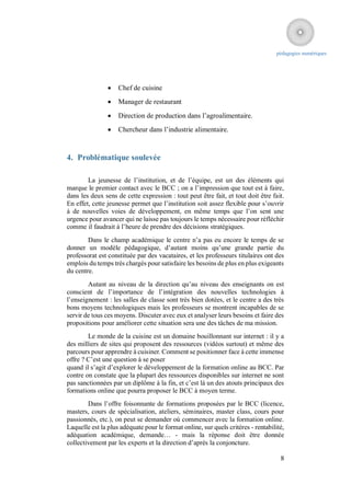 pédagogies numériques




                   Chef de cuisine
                   Manager de restaurant
                   Direction de production dans l’agroalimentaire.
                   Chercheur dans l’industrie alimentaire.



4. Problématique soulevée

        La jeunesse de l’institution, et de l’équipe, est un des éléments qui
marque le premier contact avec le BCC ; on a l’impression que tout est à faire,
dans les deux sens de cette expression : tout peut être fait, et tout doit être fait.
En effet, cette jeunesse permet que l’institution soit assez flexible pour s’ouvrir
à de nouvelles voies de développement, en même temps que l’on sent une
urgence pour avancer qui ne laisse pas toujours le temps nécessaire pour réfléchir
comme il faudrait à l’heure de prendre des décisions stratégiques.
        Dans le champ académique le centre n’a pas eu encore le temps de se
donner un modèle pédagogique, d’autant moins qu’une grande partie du
professorat est constituée par des vacataires, et les professeurs titulaires ont des
emplois du temps très chargés pour satisfaire les besoins de plus en plus exigeants
du centre.
        Autant au niveau de la direction qu’au niveau des enseignants on est
conscient de l’importance de l’intégration des nouvelles technologies à
l’enseignement : les salles de classe sont très bien dotées, et le centre a des très
bons moyens technologiques mais les professeurs se montrent incapables de se
servir de tous ces moyens. Discuter avec eux et analyser leurs besoins et faire des
propositions pour améliorer cette situation sera une des tâches de ma mission.
        Le monde de la cuisine est un domaine bouillonnant sur internet : il y a
des milliers de sites qui proposent des ressources (vidéos surtout) et même des
parcours pour apprendre à cuisiner. Comment se positionner face à cette immense
offre ? C’est une question à se poser
quand il s’agit d’explorer le développement de la formation online au BCC. Par
contre on constate que la plupart des ressources disponibles sur internet ne sont
pas sanctionnées par un diplôme à la fin, et c’est là un des atouts principaux des
formations online que pourra proposer le BCC à moyen terme.
        Dans l’offre foisonnante de formations proposées par le BCC (licence,
masters, cours de spécialisation, ateliers, séminaires, master class, cours pour
passionnés, etc.), on peut se demander où commencer avec la formation online.
Laquelle est la plus adéquate pour le format online, sur quels critères - rentabilité,
adéquation académique, demande… - mais la réponse doit être donnée
collectivement par les experts et la direction d’après la conjoncture.

                                                                                    8
 