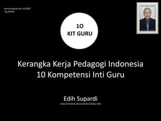 Permendiknas No 16/2007
Ttg SKAKG




                                   1O
                               KIT GURU



           Kerangka Kerja Pedagogi Indonesia
                10 Kompetensi Inti Guru

                            Edih Supardi
                          FASILITATOR & EDUCATION CONSULTAN
 
