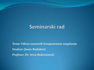 Tema: Odnos osnovnih komponenata vaspitanja
Student: Jovan Radulović
Profesor: Dr. Ivica Radovanović
 