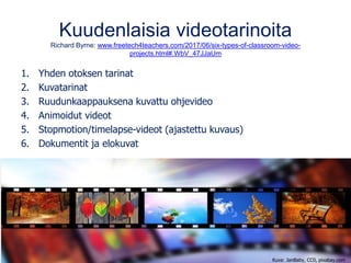 Kuudenlaisia videotarinoita
Richard Byrne: www.freetech4teachers.com/2017/06/six-types-of-classroom-video-
projects.html#.WbV_47JJaUm
1. Yhden otoksen tarinat
2. Kuvatarinat
3. Ruudunkaappauksena kuvattu ohjevideo
4. Animoidut videot
5. Stopmotion/timelapse-videot (ajastettu kuvaus)
6. Dokumentit ja elokuvat
Kuva: JanBaby, CC0, pixabay.com
 