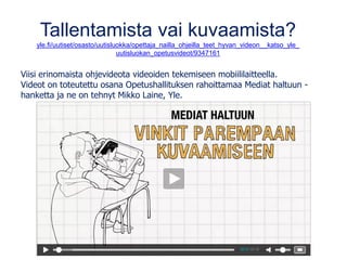 Tallentamista vai kuvaamista?
yle.fi/uutiset/osasto/uutisluokka/opettaja_nailla_ohjeilla_teet_hyvan_videon__katso_yle_
uutisluokan_opetusvideot/9347161
Viisi erinomaista ohjevideota videoiden tekemiseen mobiililaitteella.
Videot on toteutettu osana Opetushallituksen rahoittamaa Mediat haltuun -
hanketta ja ne on tehnyt Mikko Laine, Yle.
 
