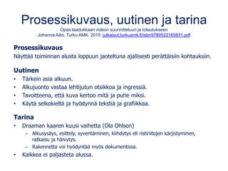Prosessikuvaus, uutinen ja tarina
Opas laadukkaan videon suunnitteluun ja toteutukseen
Johanna Ailio, Turku AMK. 2015: julkaisut.turkuamk.fi/isbn9789522165831.pdf
Prosessikuvaus
Näyttää toiminnan alusta loppuun jaoteltuna ajallisesti perättäisiin kohtauksiin.
Uutinen
• Tärkein asia alkuun.
• Alkujuonto vastaa lehtijutun otsikkoa ja ingressiä.
• Tavoitteena, että kuva kertoo mitä ja puhe miksi.
• Käytä selkokieltä ja hyödynnä tekstiä ja grafiikkaa.
Tarina
• Draaman kaaren kuusi vaihetta (Ola Ohlson)
– Alkusysäys, esittely, syventäminen, kiihdytys eli ristiriitojen kärjistyminen,
ratkaisu ja häivytys.
– Rakennetta voi hyödyntää myös dokumentissa.
• Kaikkea ei paljasteta alussa.
 