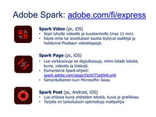 Adobe Spark: adobe.com/fi/express
Spark Video (pc, iOS)
• Sopii lyhyille videoille ja kuvatarinoille (max 12 min).
• Käytä omia tai sovelluksen kautta löytyviä sisältöjä ja
hyödynnä Pixabayn videoklippejä.
Spark Page (pc, iOS)
• Luo verkkosivuja tai digijulkaisuja, mihin listäät tekstiä,
kuvia, videoita ja linkkejä.
• Esimerkkinä Spark-ohjeet:
spark.adobe.com/page/Oo5GT5p6N4LwW
• Samankaltainen kuin Microsoftin Sway.
Spark Post (pc, Android, iOS)
• Luo erilaisia kuvia yhdistäen tekstiä, kuvia ja grafiikkaa.
• Tarjolla eri tarkoituksiin optimoituja mallipohjia
 